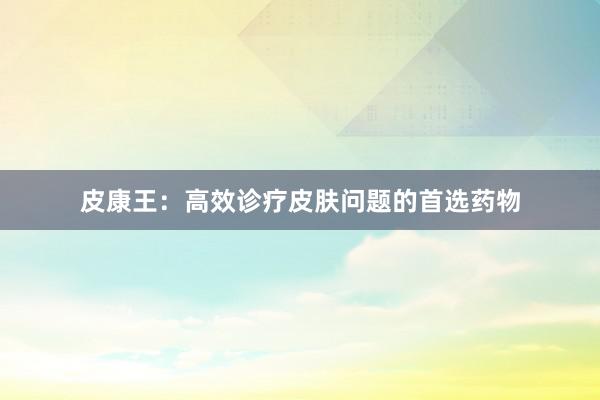 皮康王:高效诊疗皮肤问题的首选药物